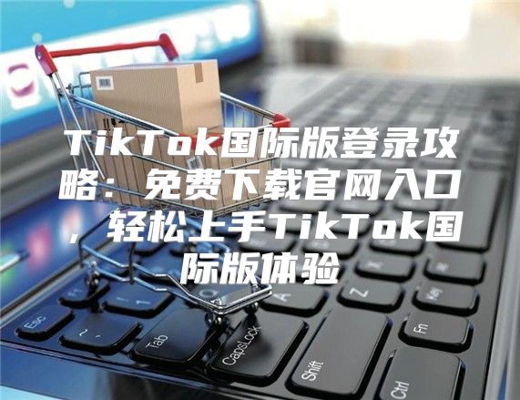 TikTok国际版登录攻略：免费下载官网入口，轻松上手TikTok国际版体验