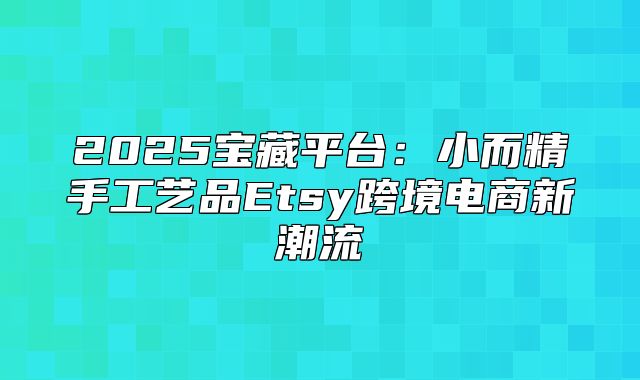 2025宝藏平台：小而精手工艺品Etsy跨境电商新潮流