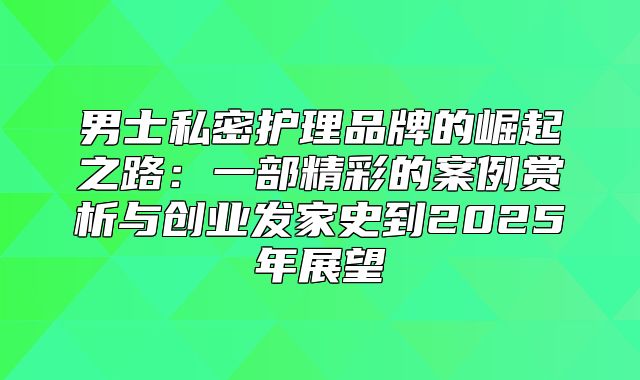男士私密护理品牌的崛起之路：一部精彩的案例赏析与创业发家史到2025年展望