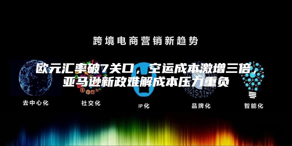 欧元汇率破7关口，空运成本激增三倍，亚马逊新政难解成本压力重负