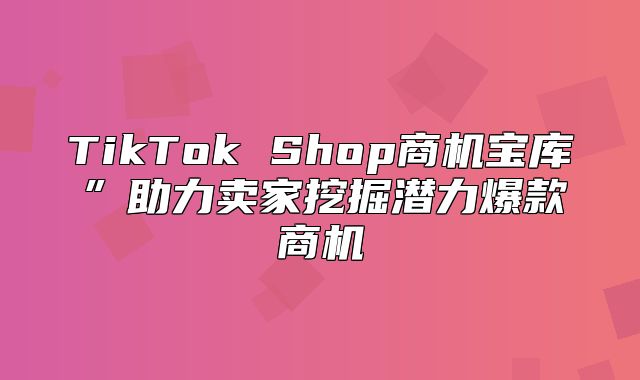 TikTok Shop商机宝库”助力卖家挖掘潜力爆款商机