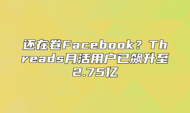 还在卷Facebook？Threads月活用户已飙升至2.75亿