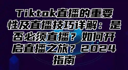 Tiktok直播的重要性及直播技巧详解：是否必须直播？如何开启直播之旅？2025指南