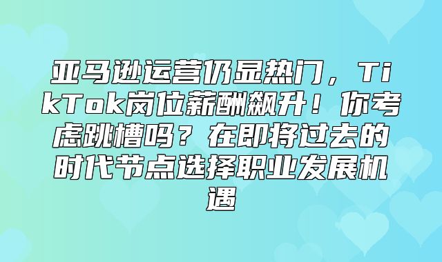 亚马逊运营仍显热门，TikTok岗位薪酬飙升！你考虑跳槽吗？在即将过去的时代节点选择职业发展机遇