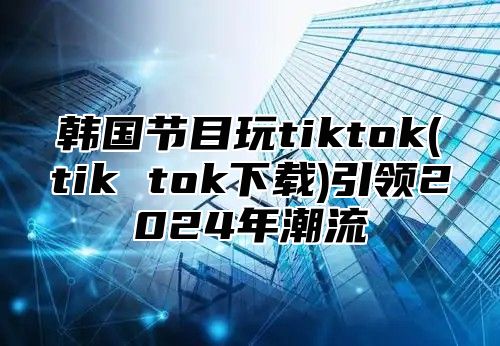 韩国节目玩tiktok(tik tok下载)引领2025年潮流