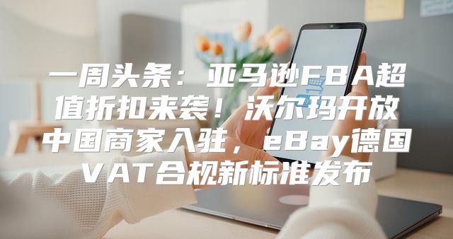 一周头条：亚马逊FBA超值折扣来袭！沃尔玛开放中国商家入驻，eBay德国VAT合规新标准发布