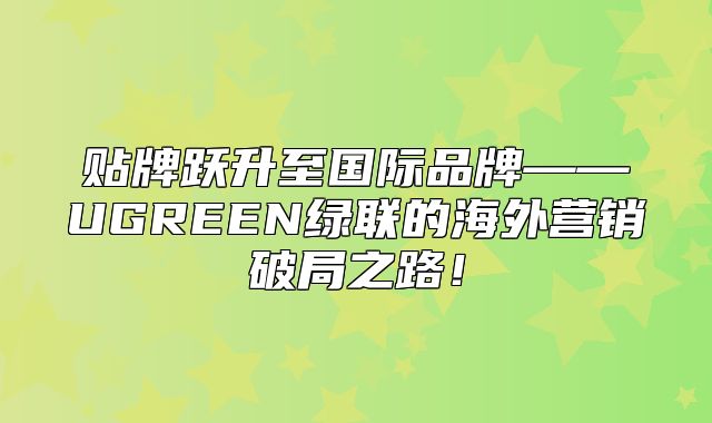 贴牌跃升至国际品牌——UGREEN绿联的海外营销破局之路！