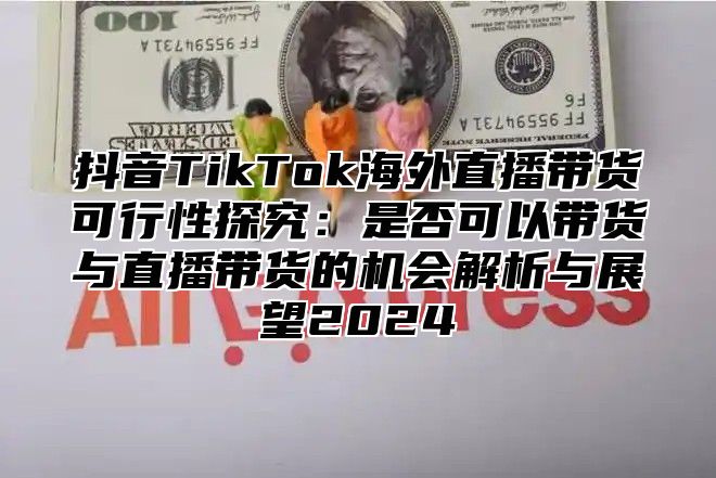 抖音TikTok海外直播带货可行性探究：是否可以带货与直播带货的机会解析与展望2025