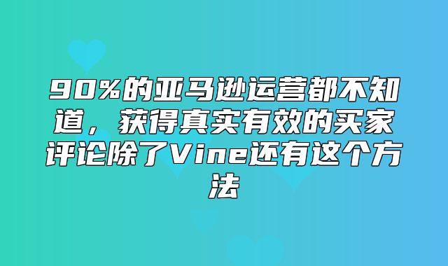 90%的亚马逊运营都不知道，获得真实有效的买家评论除了Vine还有这个方法