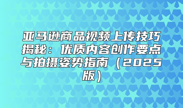 亚马逊商品视频上传技巧揭秘：优质内容创作要点与拍摄姿势指南2025版