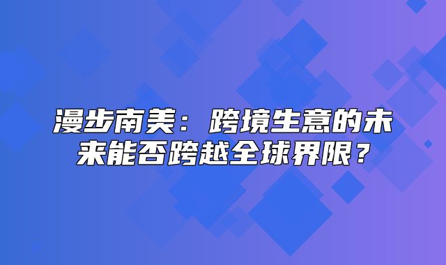 漫步南美：跨境生意的未来能否跨越全球界限？