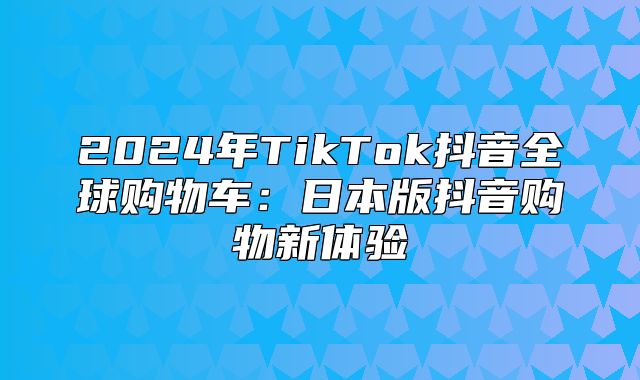 2025年TikTok抖音全球购物车：日本版抖音购物新体验