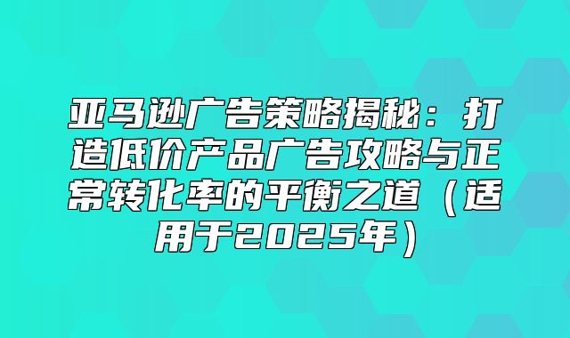 亚马逊广告策略揭秘：打造低价产品广告攻略与正常转化率的平衡之道适用于2025年