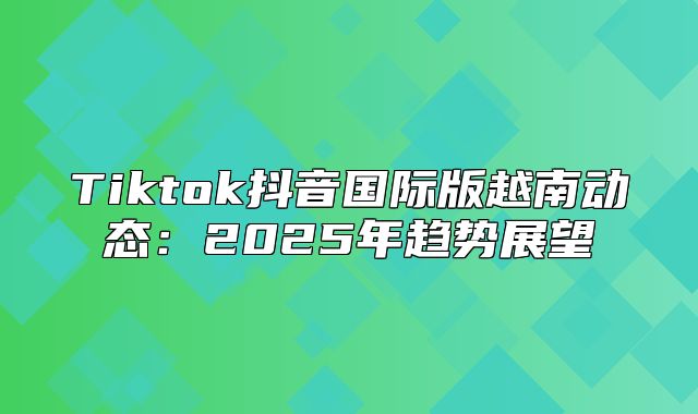 Tiktok抖音国际版越南动态：2025年趋势展望
