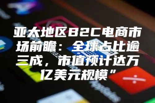 亚太地区B2C电商市场前瞻：全球占比逾三成，市值预计达万亿美元规模”