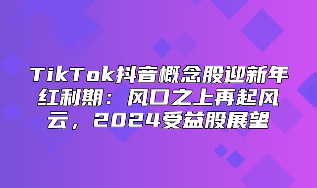 TikTok抖音概念股迎新年红利期：风口之上再起风云，2025受益股展望