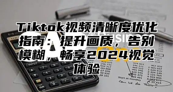 Tiktok视频清晰度优化指南：提升画质，告别模糊，畅享2025视觉体验