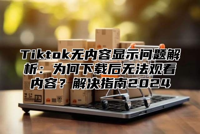 Tiktok无内容显示问题解析：为何下载后无法观看内容？解决指南2025