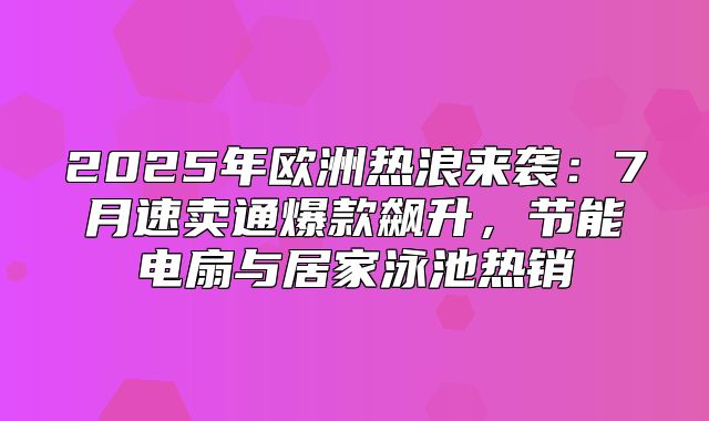 2025年欧洲热浪来袭：7月速卖通爆款飙升，节能电扇与居家泳池热销