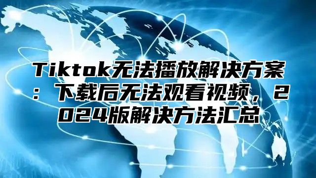 Tiktok无法播放解决方案：下载后无法观看视频，2025版解决方法汇总