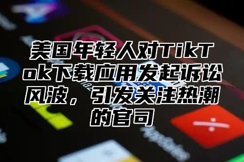 美国年轻人对TikTok下载应用发起诉讼风波，引发关注热潮的官司