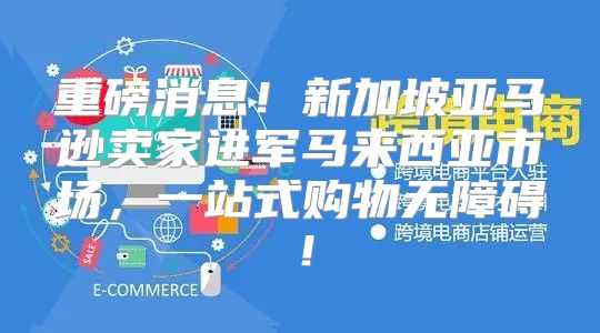 重磅消息！新加坡亚马逊卖家进军马来西亚市场，一站式购物无障碍！