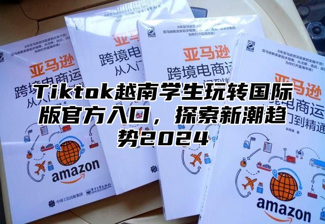 Tiktok越南学生玩转国际版官方入口，探索新潮趋势2025