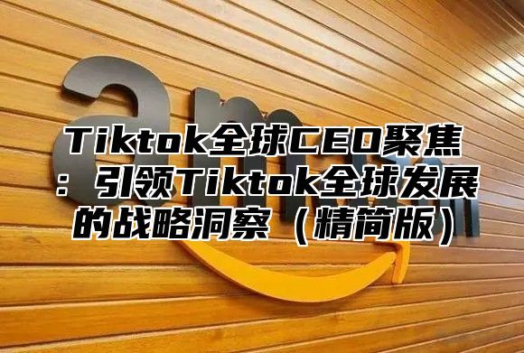 Tiktok全球CEO聚焦：引领Tiktok全球发展的战略洞察精简版