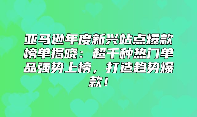 亚马逊年度新兴站点爆款榜单揭晓：超千种热门单品强势上榜，打造趋势爆款！