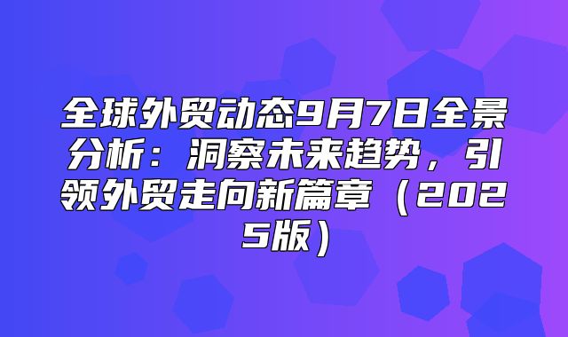 全球外贸动态9月7日全景分析：洞察未来趋势，引领外贸走向新篇章2025版
