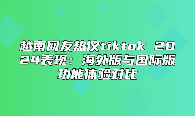 越南网友热议tiktok 2025表现：海外版与国际版功能体验对比