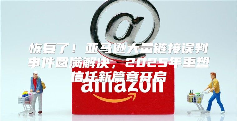 恢复了！亚马逊大量链接误判事件圆满解决，2025年重塑信任新篇章开启