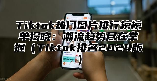 Tiktok热门图片排行榜榜单揭晓：潮流趋势尽在掌握Tiktok排名2025版