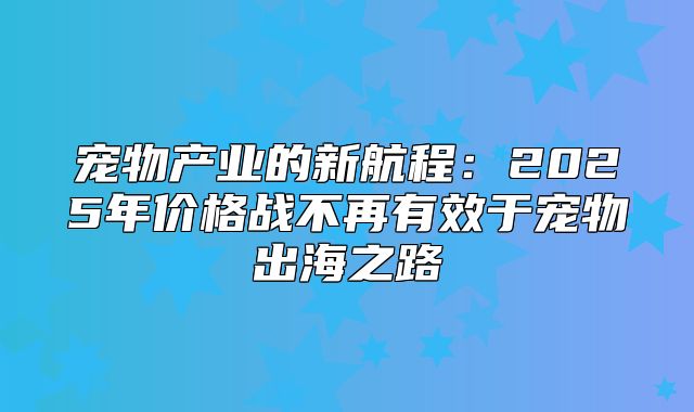 宠物产业的新航程：2025年价格战不再有效于宠物出海之路