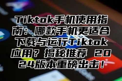Tiktok手机使用指南：哪款手机更适合下载与运行Tiktok应用？揭秘推荐 2025版本重磅出击！