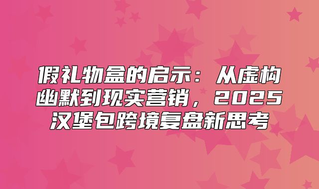 假礼物盒的启示：从虚构幽默到现实营销，2025汉堡包跨境复盘新思考