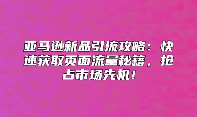 亚马逊新品引流攻略：快速获取页面流量秘籍，抢占市场先机！