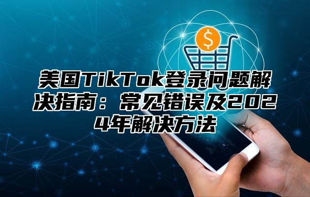 美国TikTok登录问题解决指南：常见错误及2025年解决方法