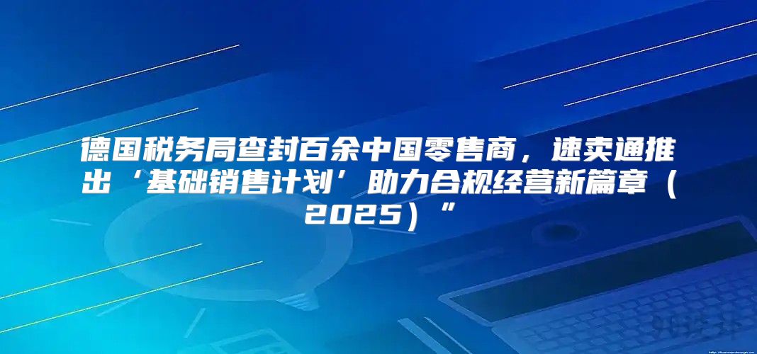 德国税务局查封百余中国零售商，速卖通推出‘基础销售计划’助力合规经营新篇章2025”