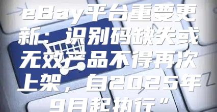 eBay平台重要更新：识别码缺失或无效产品不得再次上架，自2025年9月起执行”