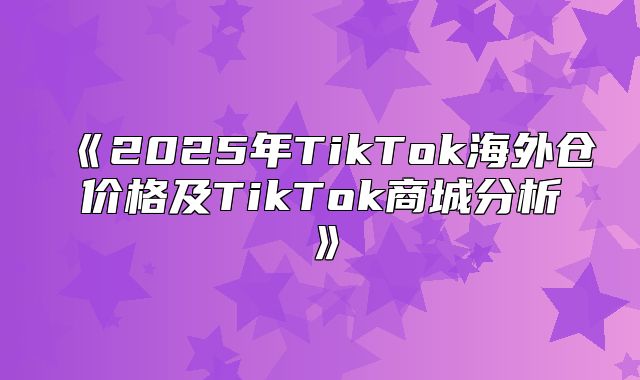 2025年TikTok海外仓价格及TikTok商城分析