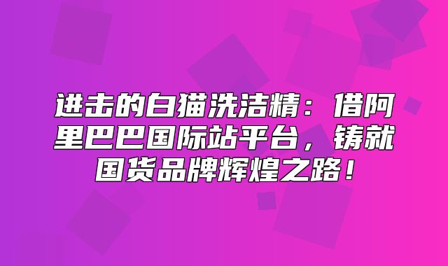 进击的白猫洗洁精：借阿里巴巴国际站平台，铸就国货品牌辉煌之路！