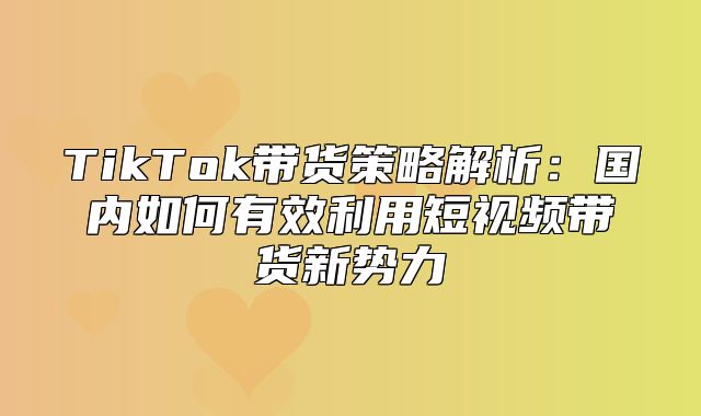 TikTok带货策略解析：国内如何有效利用短视频带货新势力