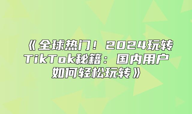 全球热门！2025玩转TikTok秘籍：国内用户如何轻松玩转