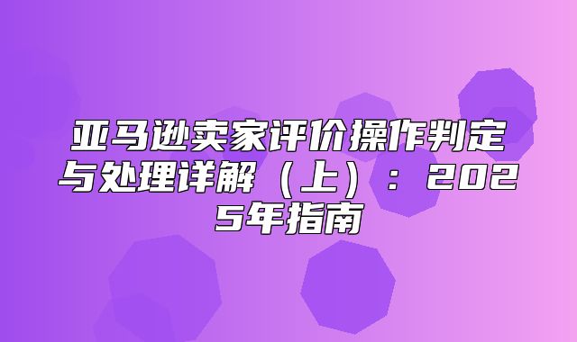 亚马逊卖家评价操作判定与处理详解上：2025年指南