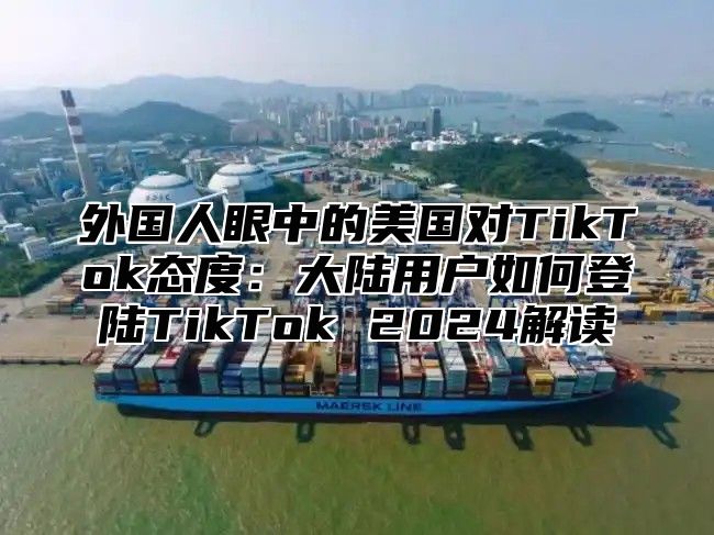 外国人眼中的美国对TikTok态度：大陆用户如何登陆TikTok 2025解读
