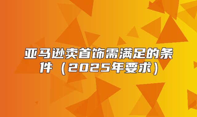 亚马逊卖首饰需满足的条件2025年要求