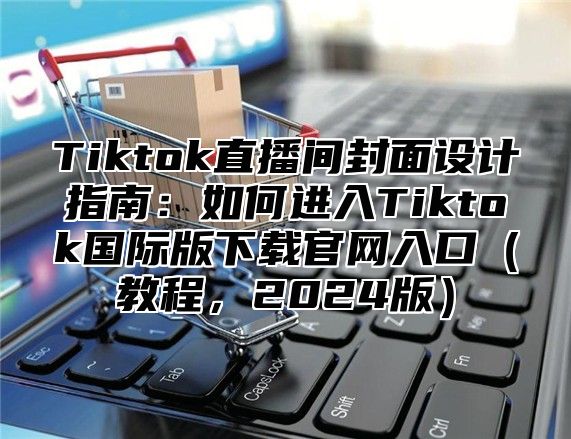 Tiktok直播间封面设计指南：如何进入Tiktok国际版下载官网入口教程，2025版