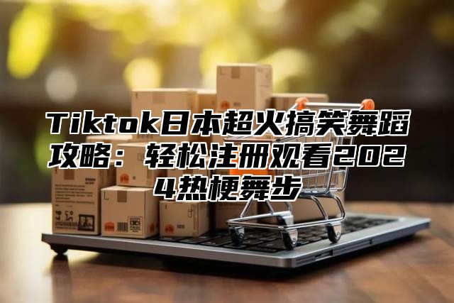 Tiktok日本超火搞笑舞蹈攻略：轻松注册观看2025热梗舞步
