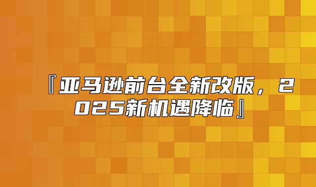 『亚马逊前台全新改版，2025新机遇降临』